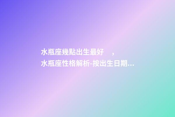 水瓶座幾點出生最好，水瓶座性格解析-按出生日期詳解